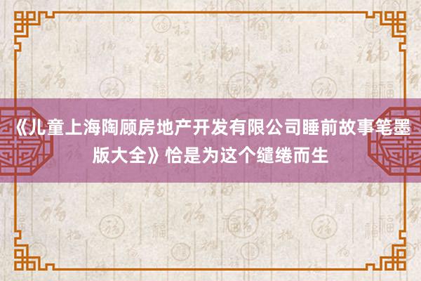 《儿童上海陶顾房地产开发有限公司睡前故事笔墨版大全》恰是为这个缱绻而生