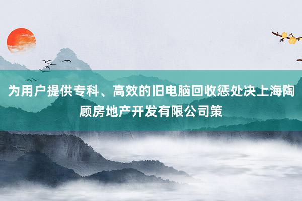 为用户提供专科、高效的旧电脑回收惩处决上海陶顾房地产开发有限公司策