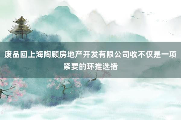 废品回上海陶顾房地产开发有限公司收不仅是一项紧要的环推选措