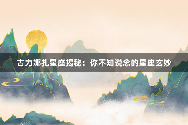 古力娜扎星座揭秘：你不知说念的星座玄妙